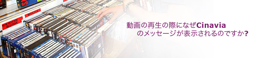 動画の再生の際になぜCinaviaのメッセージが表示されるのですか?